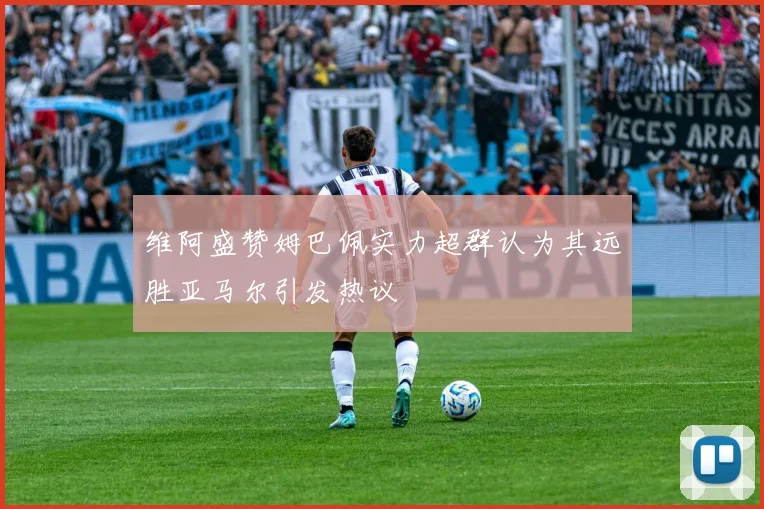 维阿盛赞姆巴佩实力超群认为其远胜亚马尔引发热议