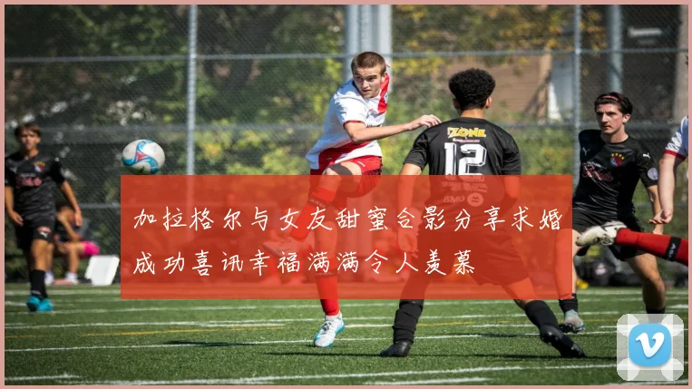 加拉格尔与女友甜蜜合影分享求婚成功喜讯幸福满满令人羡慕