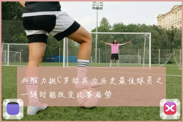加维力挺C罗称其为历史最佳球员之一随时能改变比赛局势