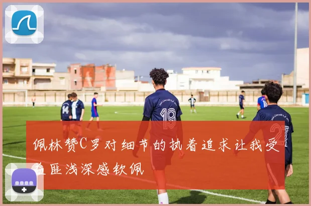 佩林赞C罗对细节的执着追求让我受益匪浅深感钦佩