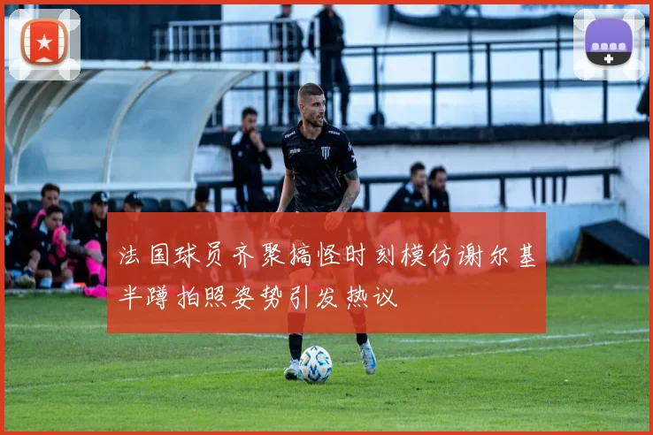 法国球员齐聚搞怪时刻模仿谢尔基半蹲拍照姿势引发热议