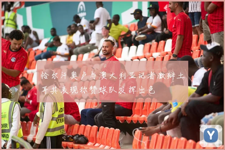 恰尔汗奥卢与澳大利亚记者激辩土耳其表现称赞球队发挥出色