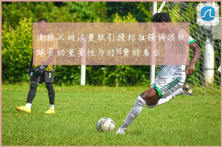 谢林汉姆谈曼联引援标准强调顶级球员的重要性与对M费的看法