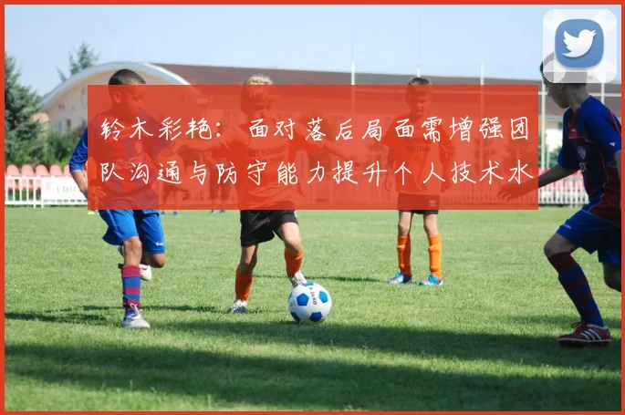 铃木彩艳：面对落后局面需增强团队沟通与防守能力提升个人技术水平