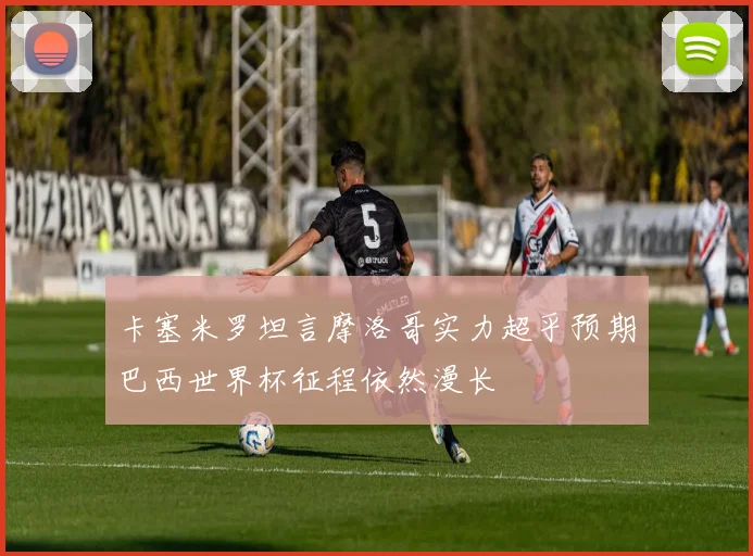 卡塞米罗坦言摩洛哥实力超乎预期巴西世界杯征程依然漫长