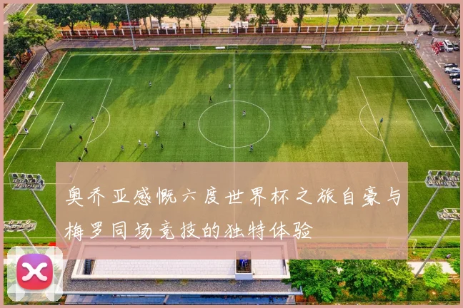 奥乔亚感慨六度世界杯之旅自豪与梅罗同场竞技的独特体验