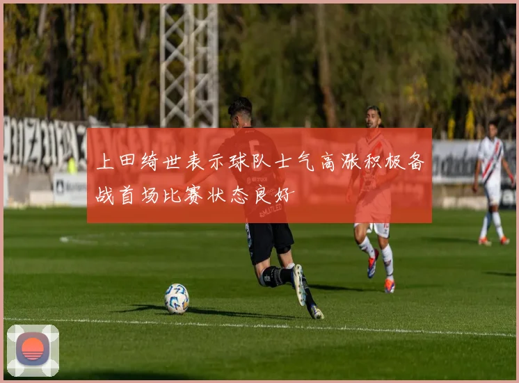 上田绮世表示球队士气高涨积极备战首场比赛状态良好