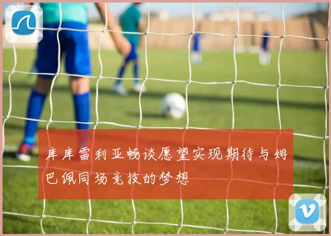 库库雷利亚畅谈愿望实现期待与姆巴佩同场竞技的梦想