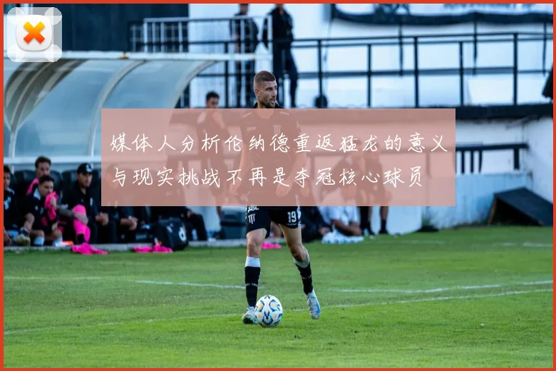 媒体人分析伦纳德重返猛龙的意义与现实挑战不再是夺冠核心球员