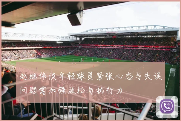 赵继伟谈年轻球员紧张心态与失误问题需加强放松与执行力