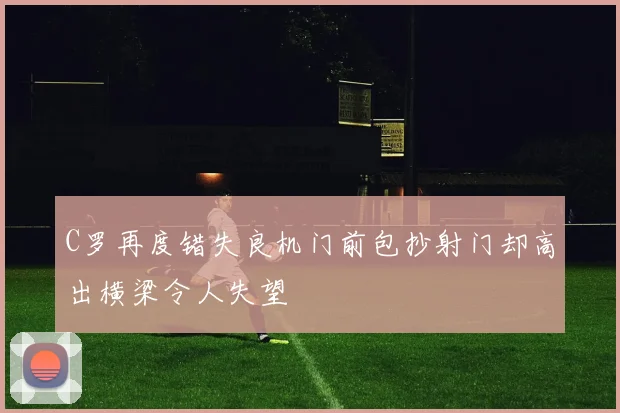C罗再度错失良机门前包抄射门却高出横梁令人失望