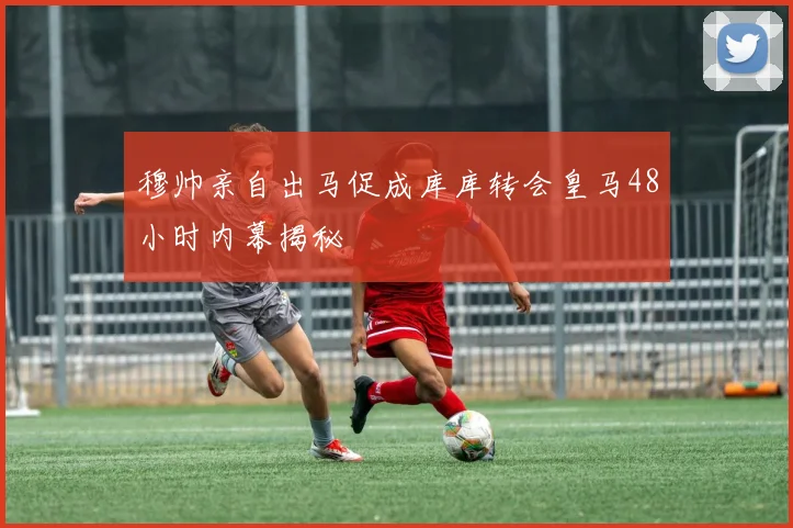 穆帅亲自出马促成库库转会皇马48小时内幕揭秘