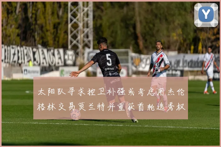 太阳队寻求控卫补强或考虑用杰伦格林交易莫兰特并重获首轮选秀权