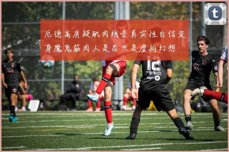 厄德高质疑肌肉线条真实性自信变身魔鬼筋肉人是否只是虚构幻想